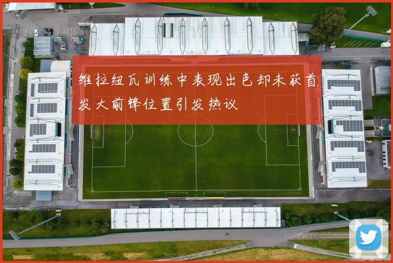 维拉纽瓦训练中表现出色却未获首发大前锋位置引发热议