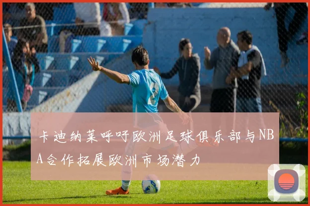卡迪纳莱呼吁欧洲足球俱乐部与NBA合作拓展欧洲市场潜力