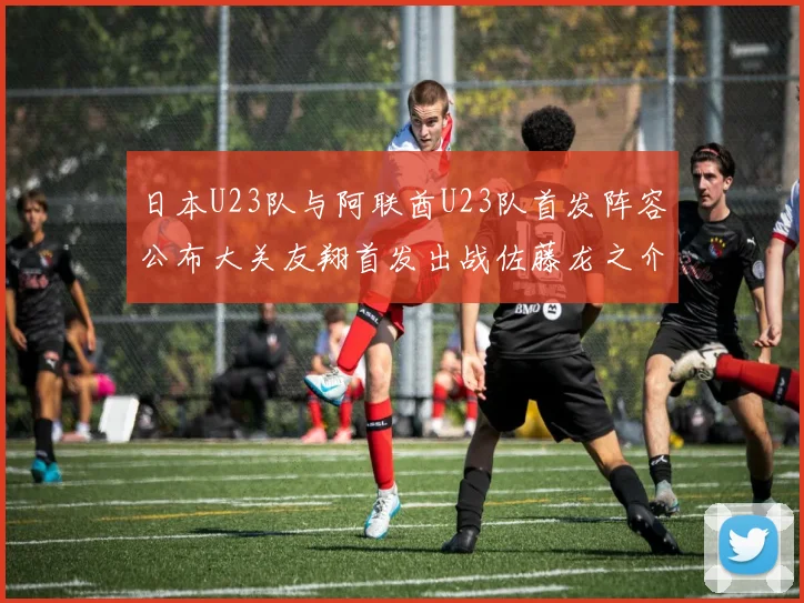 日本U23队与阿联酋U23队首发阵容公布大关友翔首发出战佐藤龙之介替补待命