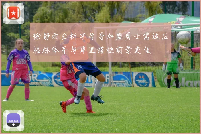 徐静雨分析字母哥加盟勇士需适应格林体系与库里搭档前景更佳