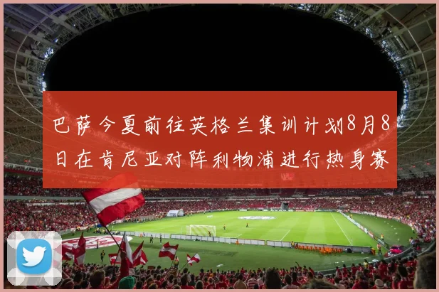巴萨今夏前往英格兰集训计划8月8日在肯尼亚对阵利物浦进行热身赛