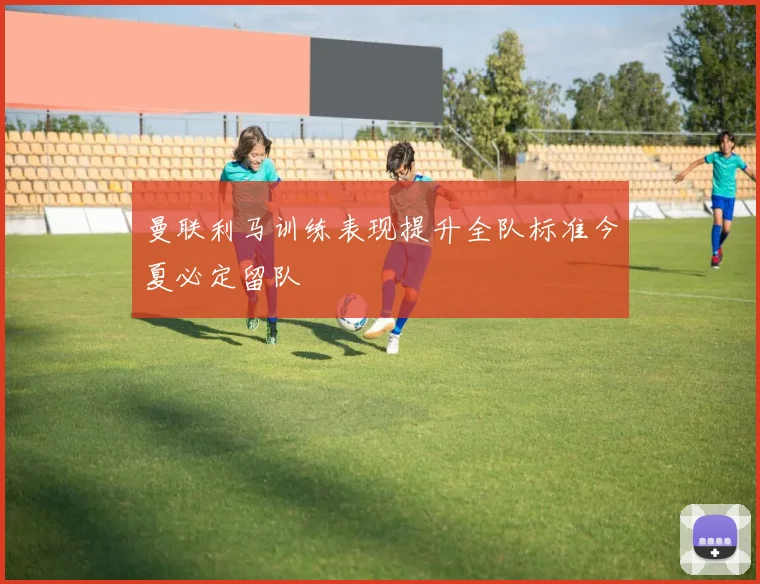 曼联利马训练表现提升全队标准今夏必定留队