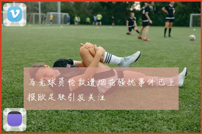 马竞球员伦敦遭烟花骚扰事件已上报欧足联引发关注