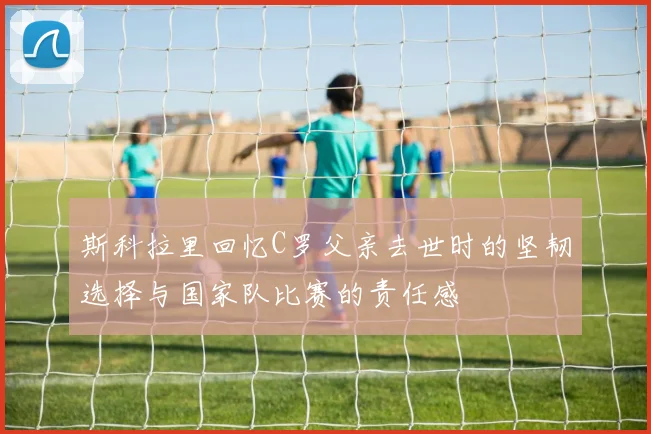 斯科拉里回忆C罗父亲去世时的坚韧选择与国家队比赛的责任感