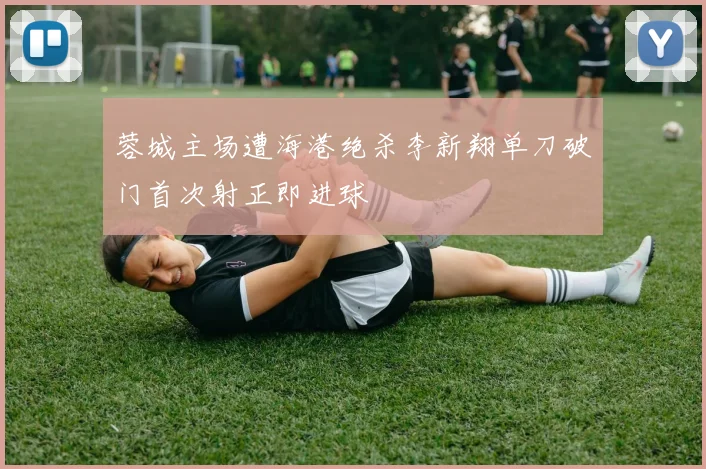 蓉城主场遭海港绝杀李新翔单刀破门首次射正即进球
