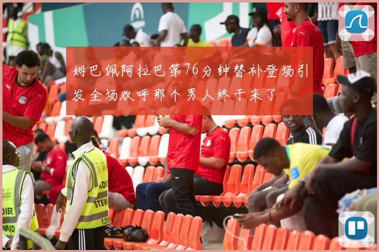 姆巴佩阿拉巴第76分钟替补登场引发全场欢呼那个男人终于来了
