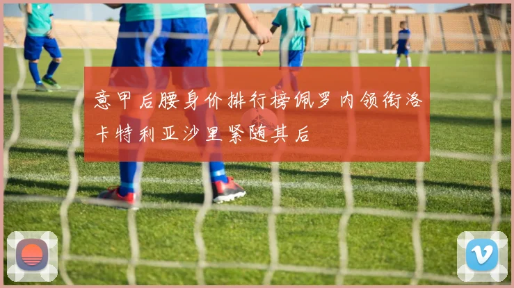 意甲后腰身价排行榜佩罗内领衔洛卡特利亚沙里紧随其后