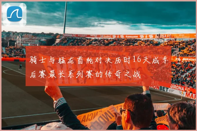 骑士与猛龙首轮对决历时16天成季后赛最长系列赛的传奇之战