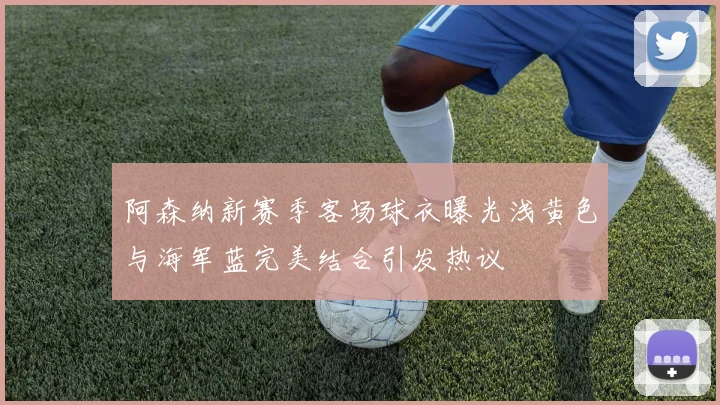 阿森纳新赛季客场球衣曝光浅黄色与海军蓝完美结合引发热议