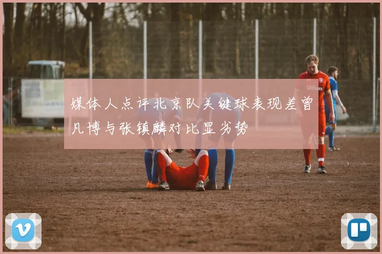 媒体人点评北京队关键球表现差曾凡博与张镇麟对比显劣势