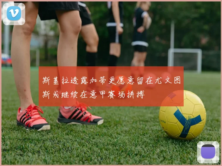 斯基拉透露加蒂更愿意留在尤文图斯或继续在意甲赛场拼搏