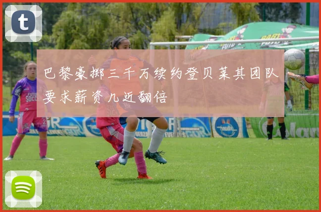 巴黎豪掷三千万续约登贝莱其团队要求薪资几近翻倍