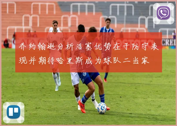 乔约翰逊分析活塞优势在于防守表现并期待哈里斯成为球队二当家